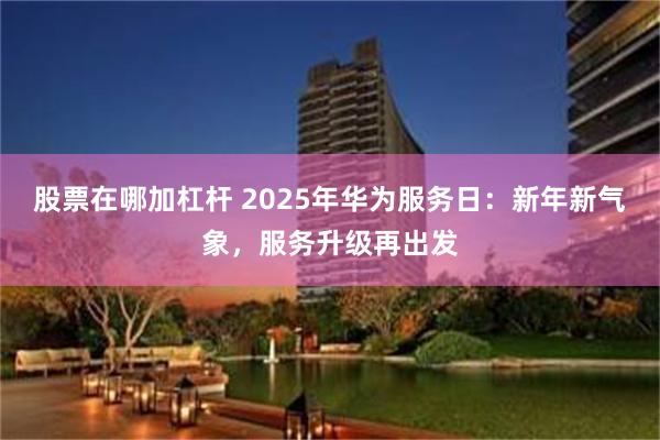 股票在哪加杠杆 2025年华为服务日：新年新气象，服务升级再出发