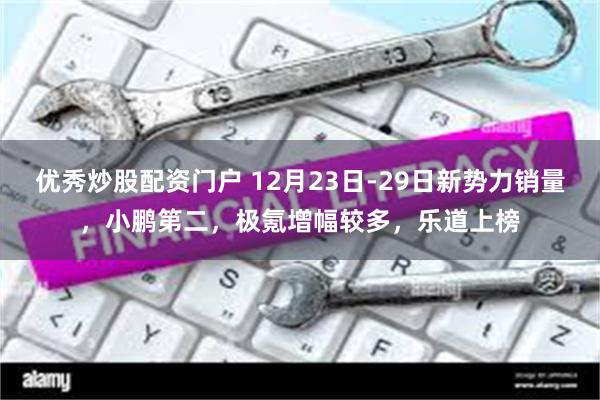 优秀炒股配资门户 12月23日-29日新势力销量，小鹏第二，极氪增幅较多，乐道上榜