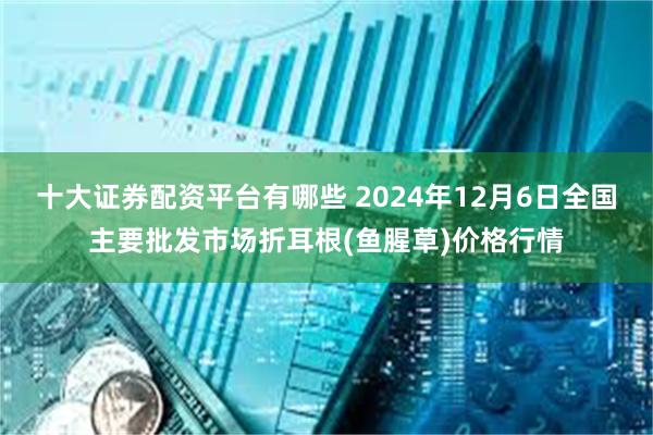 十大证券配资平台有哪些 2024年12月6日全国主要批发市场折耳根(鱼腥草)价格行情