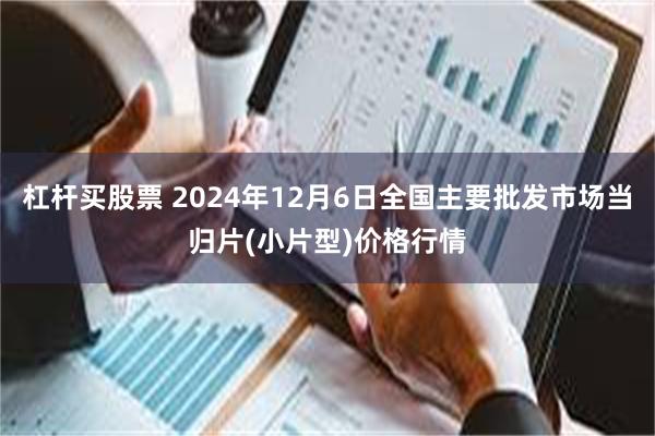 杠杆买股票 2024年12月6日全国主要批发市场当归片(小片型)价格行情