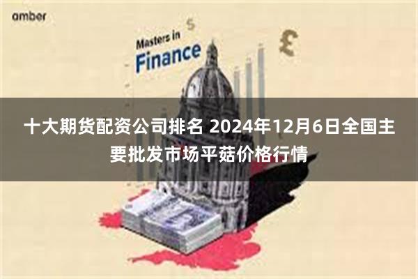 十大期货配资公司排名 2024年12月6日全国主要批发市场平菇价格行情