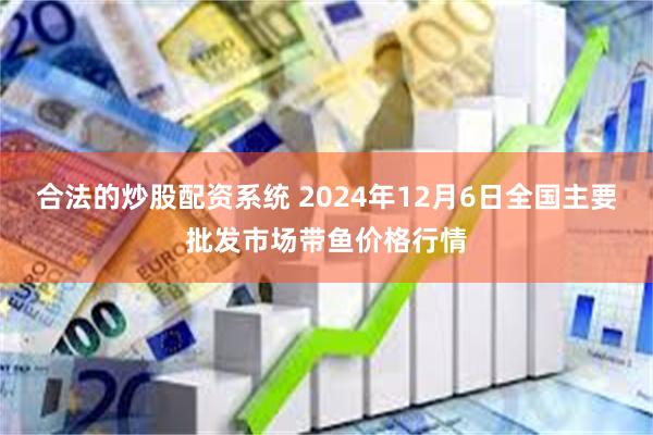 合法的炒股配资系统 2024年12月6日全国主要批发市场带鱼价格行情