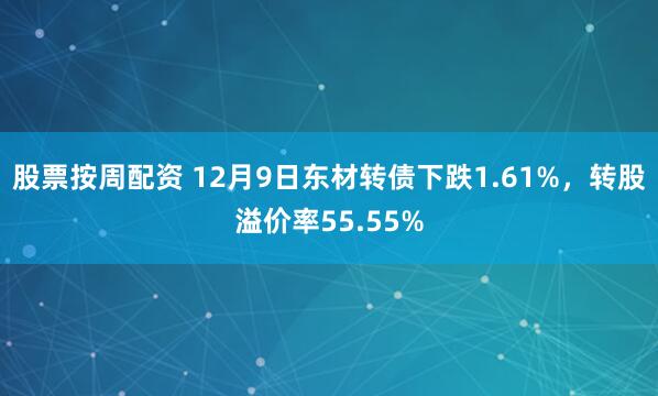 股票按周配资 12月9日东材转债下跌1.61%，转股溢价率55.55%