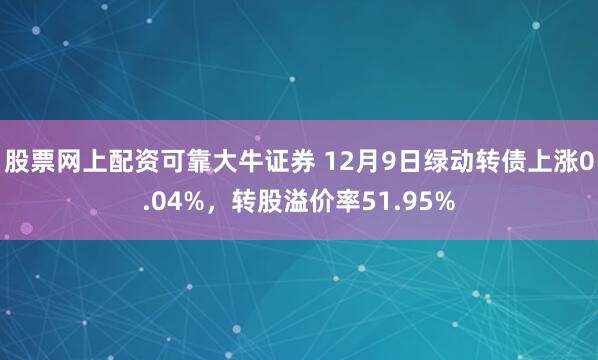 股票网上配资可靠大牛证券 12月9日绿动转债上涨0.04%，转股溢价率51.95%