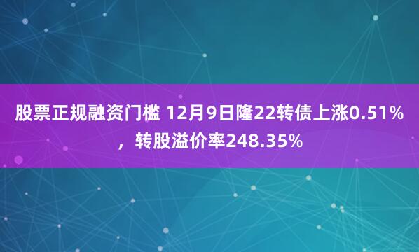 股票正规融资门槛 12月9日隆22转债上涨0.51%，转股溢价率248.35%