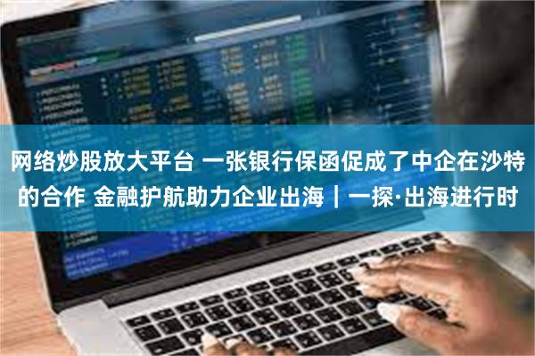 网络炒股放大平台 一张银行保函促成了中企在沙特的合作 金融护航助力企业出海｜一探·出海进行时