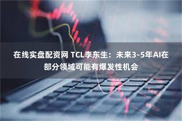 在线实盘配资网 TCL李东生：未来3-5年AI在部分领域可能有爆发性机会