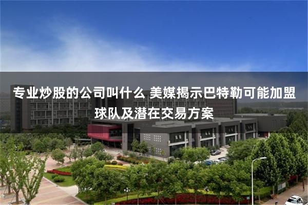 专业炒股的公司叫什么 美媒揭示巴特勒可能加盟球队及潜在交易方案