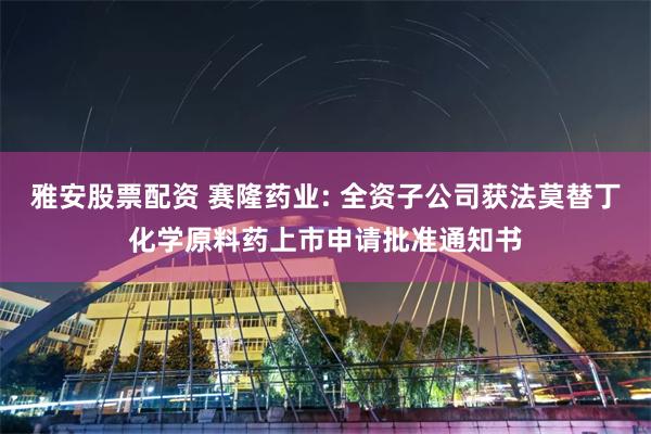 雅安股票配资 赛隆药业: 全资子公司获法莫替丁化学原料药上市申请批准通知书