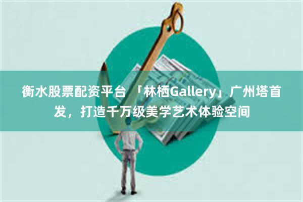 衡水股票配资平台 「林栖Gallery」广州塔首发，打造千万级美学艺术体验空间