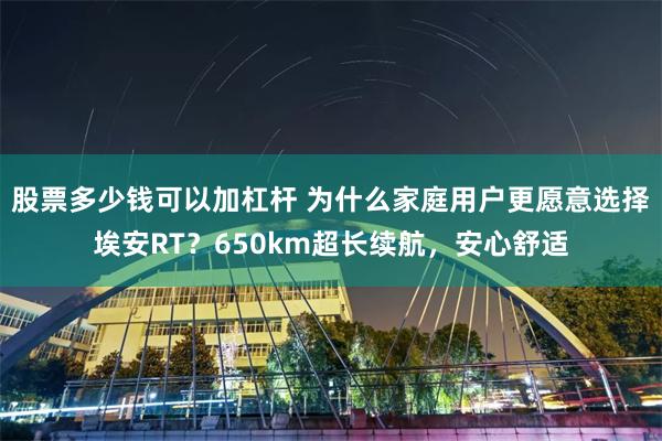 股票多少钱可以加杠杆 为什么家庭用户更愿意选择埃安RT？650km超长续航，安心舒适