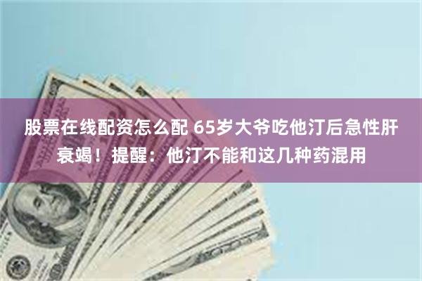 股票在线配资怎么配 65岁大爷吃他汀后急性肝衰竭！提醒：他汀不能和这几种药混用