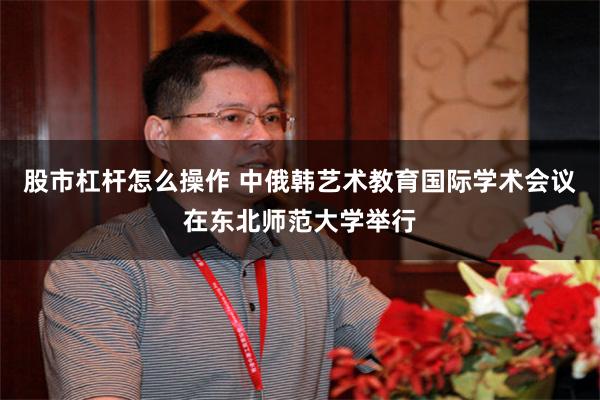 股市杠杆怎么操作 中俄韩艺术教育国际学术会议在东北师范大学举行