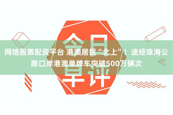 网络股票配资平台 港澳居民“北上”！途经珠海公路口岸港澳单牌车突破500万辆次