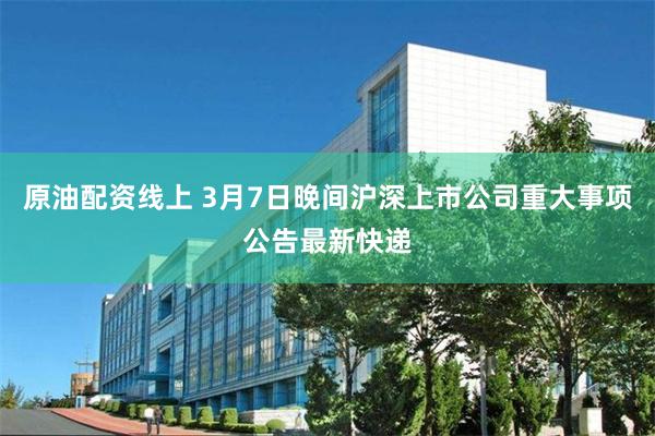 原油配资线上 3月7日晚间沪深上市公司重大事项公告最新快递