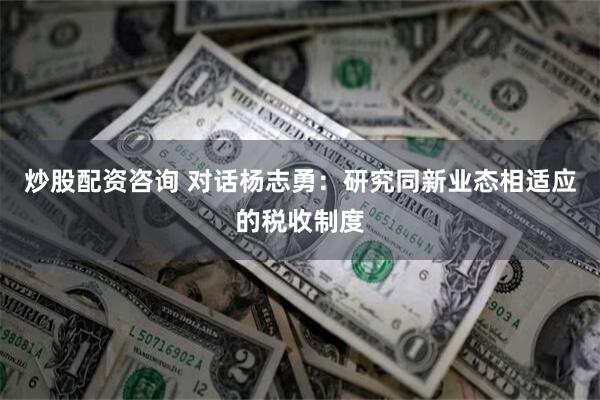 炒股配资咨询 对话杨志勇：研究同新业态相适应的税收制度